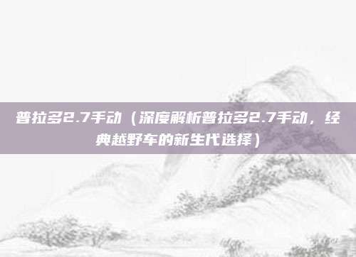 普拉多2.7手动(深度解析普拉多2.7手动,经典越野车的新生代选择)