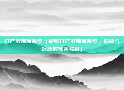 日产多媒体系统(探析日产多媒体系统,科技与舒适的完美融合)