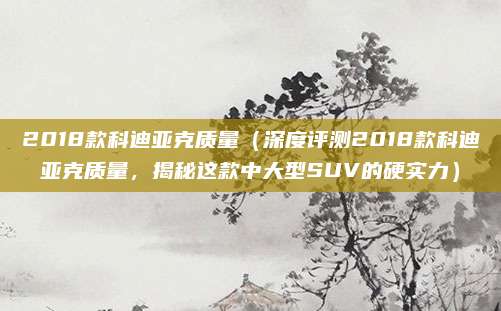 2018款科迪亚克质量(深度评测2018款科迪亚克质量,揭秘这款中大型SUV的硬实力)