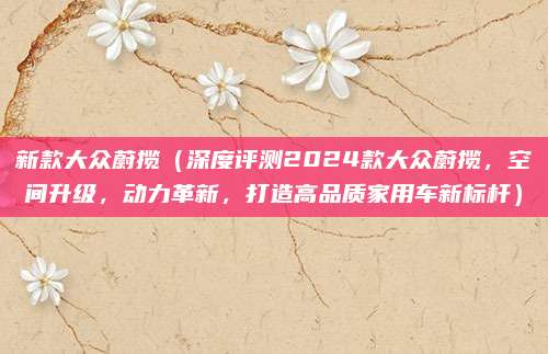 新款大众蔚揽(深度评测2024款大众蔚揽,空间升级,动力革新,打造高品质家用车新标杆)