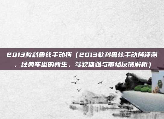 2013款科鲁兹手动挡（2013款科鲁兹手动挡评测，经典车型的新生，驾驶体验与市场反馈解析）