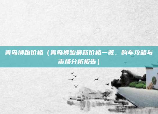 青岛狮跑价格(青岛狮跑最新价格一览,购车攻略与市场分析报告)