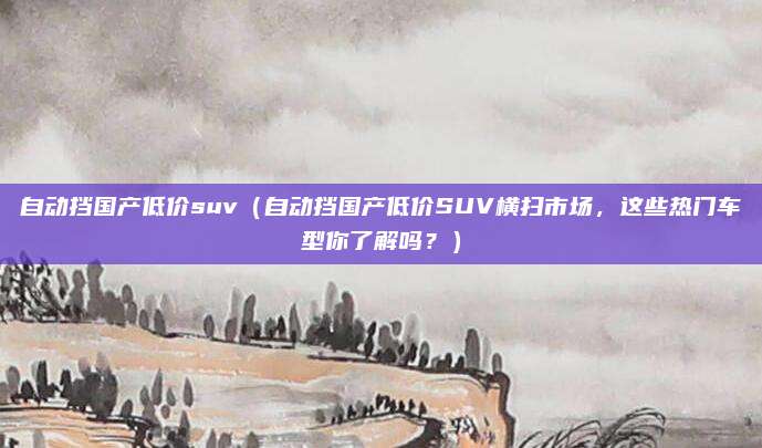 自动挡国产低价suv(自动挡国产低价SUV横扫市场,这些热门车型你了解吗?)