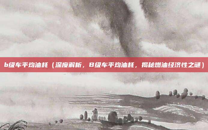 b级车平均油耗(深度解析,B级车平均油耗,揭秘燃油经济性之谜)