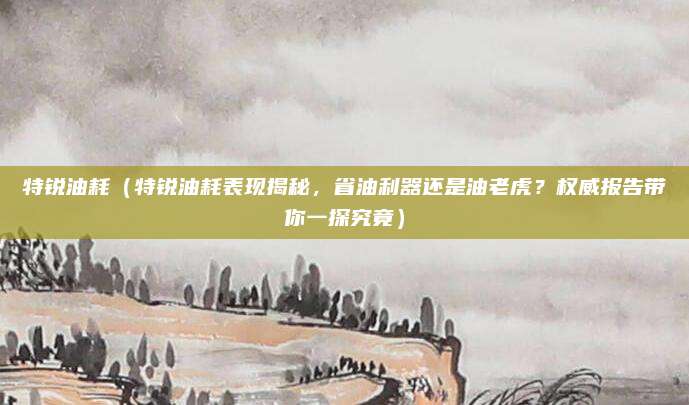 特锐油耗(特锐油耗表现揭秘,省油利器还是油老虎?权威报告带你一探究竟)