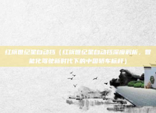 红旗世纪星自动挡(红旗世纪星自动挡深度解析,智能化驾驶新时代下的中国轿车标杆)