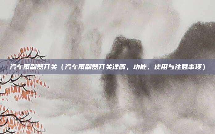 汽车雨刷器开关(汽车雨刷器开关详解,功能、使用与注意事项)