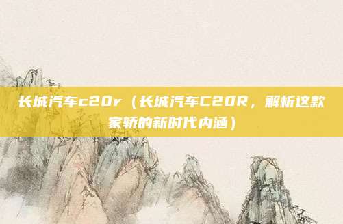 长城汽车c20r(长城汽车C20R,解析这款家轿的新时代内涵)