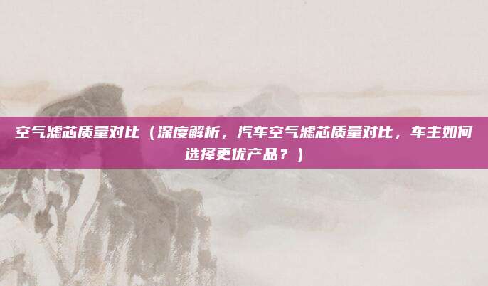 空气滤芯质量对比（深度解析，汽车空气滤芯质量对比，车主如何选择更优产品？）