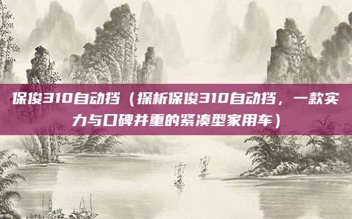 保俊310自动挡（探析保俊310自动挡，一款实力与口碑并重的紧凑型家用车）