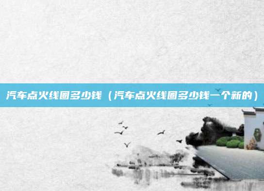 汽车点火线圈多少钱(汽车点火线圈多少钱一个新的)