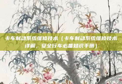 卡车制动系统维修技术（卡车制动系统维修技术详解，安全行车必备知识手册）
