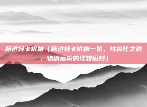 跃进轻卡价格（跃进轻卡价格一览，性价比之选，物流运输的理想搭档）
