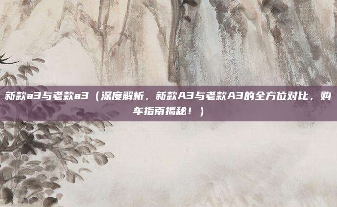 新款a3与老款a3(深度解析,新款A3与老款A3的全方位对比,购车指南揭秘!)