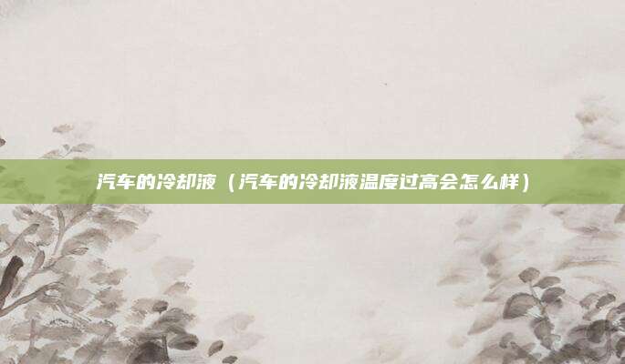 汽车的冷却液（汽车的冷却液温度过高会怎么样）