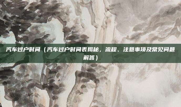 汽车过户时间(汽车过户时间表揭秘,流程、注意事项及常见问题解答)
