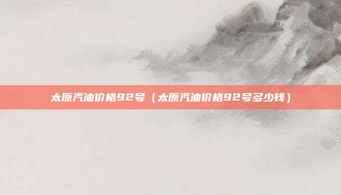太原汽油价格92号(太原汽油价格92号多少钱)