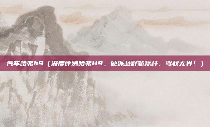 汽车哈弗h9（深度评测哈弗H9，硬派越野新标杆，驾驭无界！）