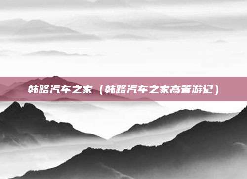 韩路汽车之家(韩路汽车之家高管游记)