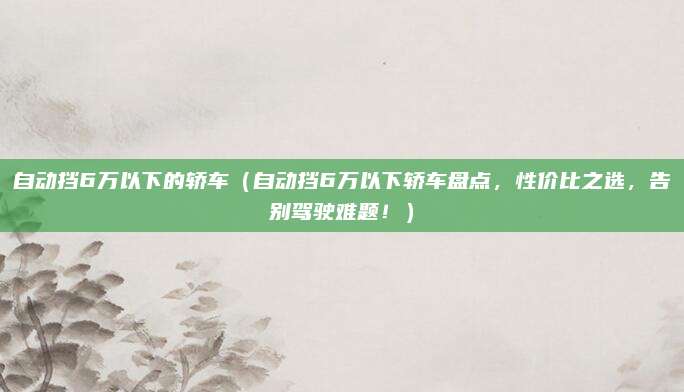 自动挡6万以下的轿车(自动挡6万以下轿车盘点,性价比之选,告别驾驶难题!)