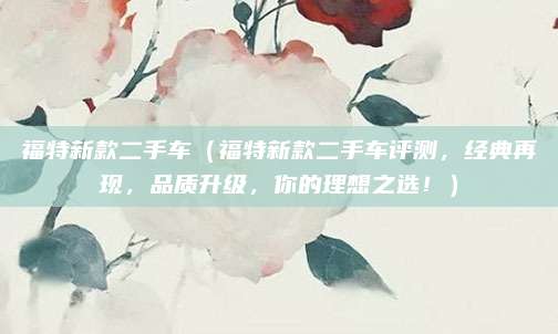 福特新款二手车(福特新款二手车评测,经典再现,品质升级,你的理想之选!)