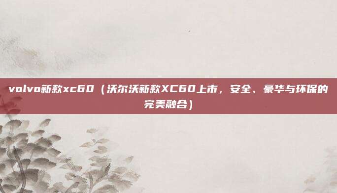volvo新款xc60(沃尔沃新款XC60上市,安全、豪华与环保的完美融合)