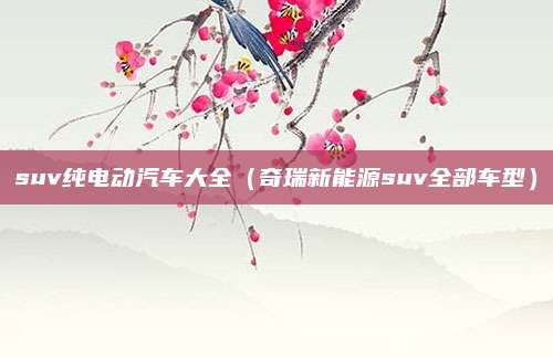 suv纯电动汽车大全（奇瑞新能源suv全部车型）
