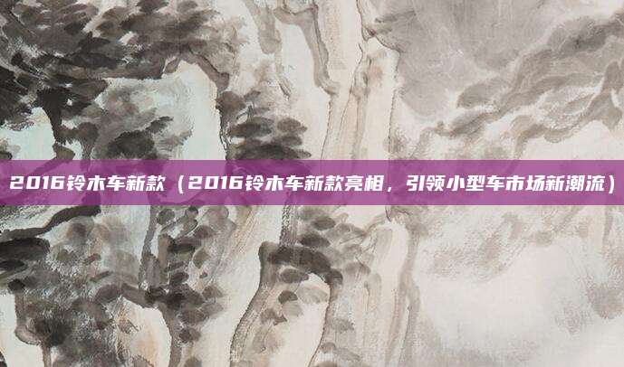 2016铃木车新款（2016铃木车新款亮相，引领小型车市场新潮流）