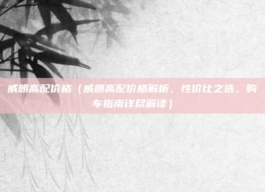 威朗高配价格(威朗高配价格解析,性价比之选,购车指南详尽解读)