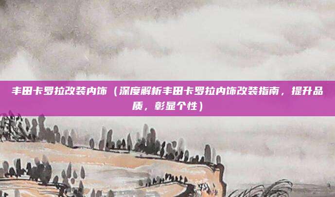 丰田卡罗拉改装内饰(深度解析丰田卡罗拉内饰改装指南,提升品质,彰显个性)