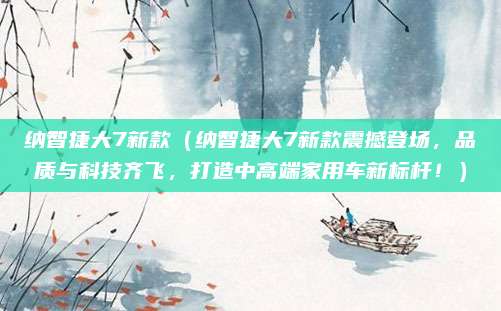 纳智捷大7新款(纳智捷大7新款震撼登场,品质与科技齐飞,打造中高端家用车新标杆!)