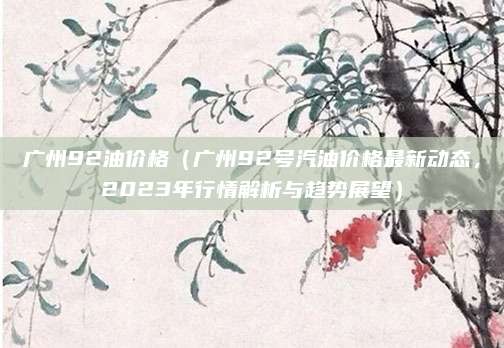 广州92油价格(广州92号汽油价格最新动态,2023年行情解析与趋势展望)