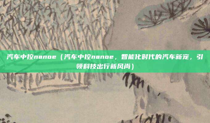 汽车中控nanoe（汽车中控nanoe，智能化时代的汽车新宠，引领科技出行新风尚）