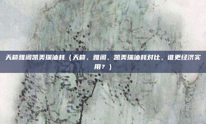 天籁雅阁凯美瑞油耗(天籁、雅阁、凯美瑞油耗对比,谁更经济实用?)
