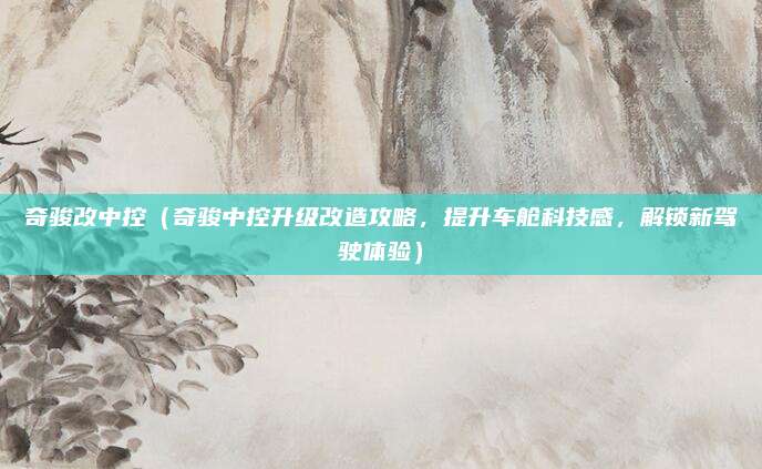 奇骏改中控（奇骏中控升级改造攻略，提升车舱科技感，解锁新驾驶体验）