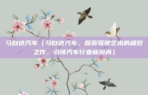 马自达汽车(马自达汽车,探索驾驶艺术的极致之作,引领汽车行业新风尚)
