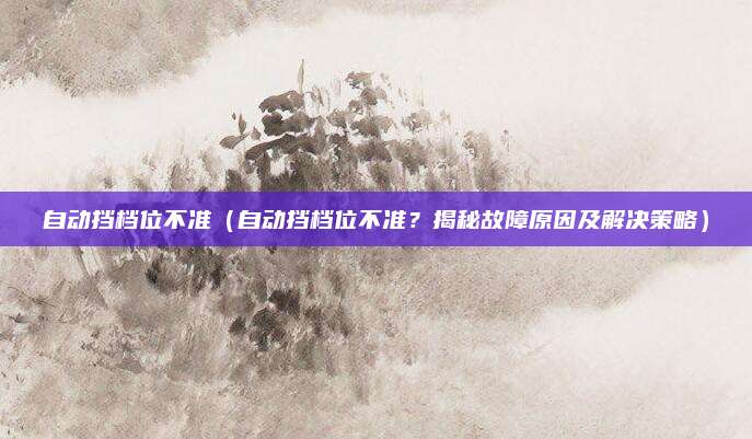 自动挡档位不准（自动挡档位不准？揭秘故障原因及解决策略）