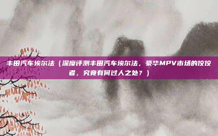丰田汽车埃尔法(深度评测丰田汽车埃尔法,豪华MPV市场的佼佼者,究竟有何过人之处?)