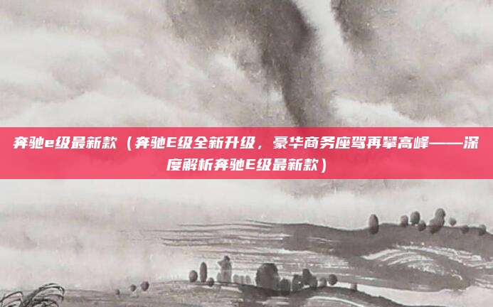 奔驰e级最新款（奔驰E级全新升级，豪华商务座驾再攀高峰——深度解析奔驰E级最新款）