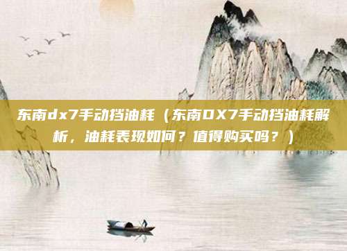 东南dx7手动挡油耗(东南DX7手动挡油耗解析,油耗表现如何?值得购买吗?)