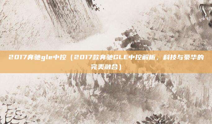2017奔驰gle中控(2017款奔驰GLE中控解析,科技与豪华的完美融合)