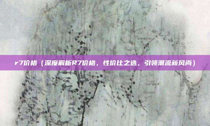 r7价格(深度解析R7价格,性价比之选,引领潮流新风尚)