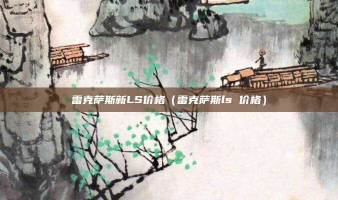 雷克萨斯新LS价格(雷克萨斯ls 价格)
