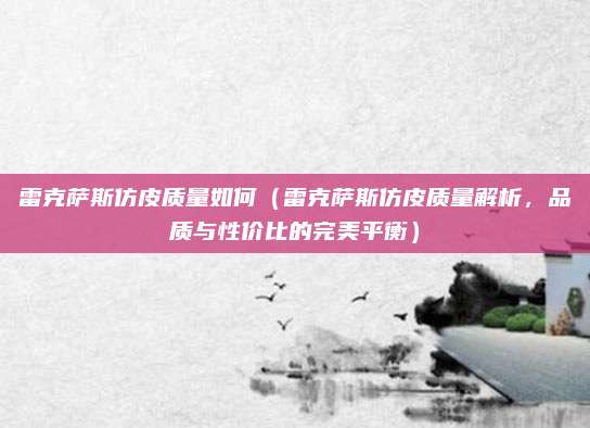雷克萨斯仿皮质量如何(雷克萨斯仿皮质量解析,品质与性价比的完美平衡)