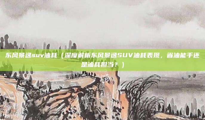 东风景逸suv油耗(深度解析东风景逸SUV油耗表现,省油能手还是油耗担当?)