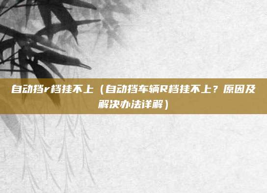 自动挡r档挂不上（自动挡车辆R档挂不上？原因及解决办法详解）