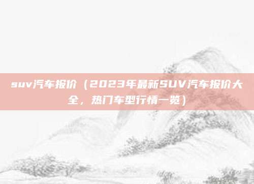 suv汽车报价（2023年最新SUV汽车报价大全，热门车型行情一览）