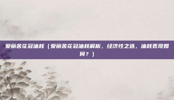 爱丽舍花冠油耗(爱丽舍花冠油耗解析,经济性之选,油耗表现如何?)