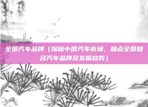 全国汽车品牌(探秘中国汽车市场,盘点全国知名汽车品牌及发展趋势)