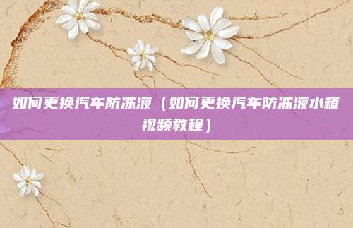 如何更换汽车防冻液(如何更换汽车防冻液水箱视频教程)